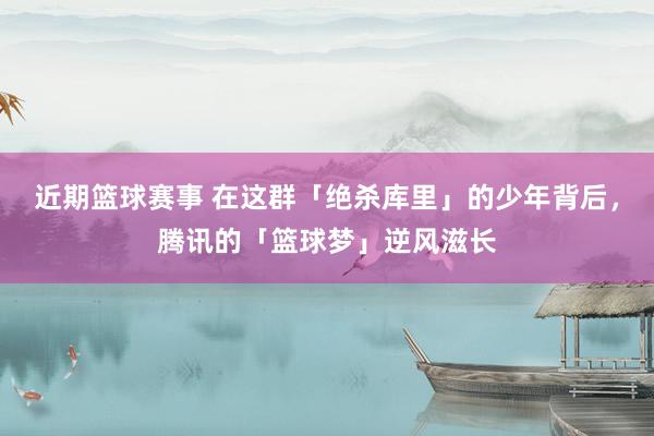 近期篮球赛事 在这群「绝杀库里」的少年背后，腾讯的「篮球梦」逆风滋长