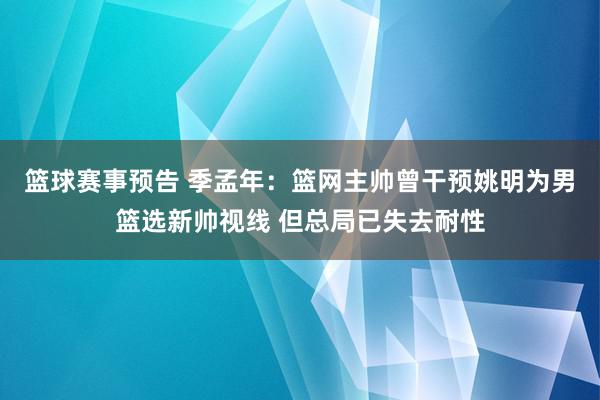 篮球赛事预告 季孟年：篮网主帅曾干预姚明为男篮选新帅视线 但总局已失去耐性