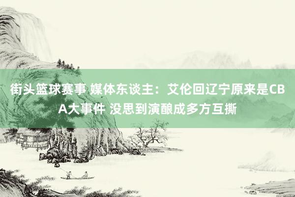 街头篮球赛事 媒体东谈主：艾伦回辽宁原来是CBA大事件 没思到演酿成多方互撕