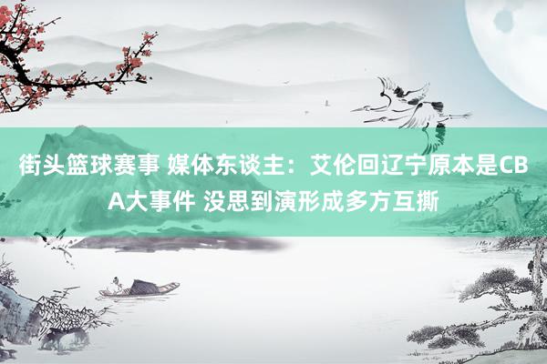 街头篮球赛事 媒体东谈主：艾伦回辽宁原本是CBA大事件 没思到演形成多方互撕