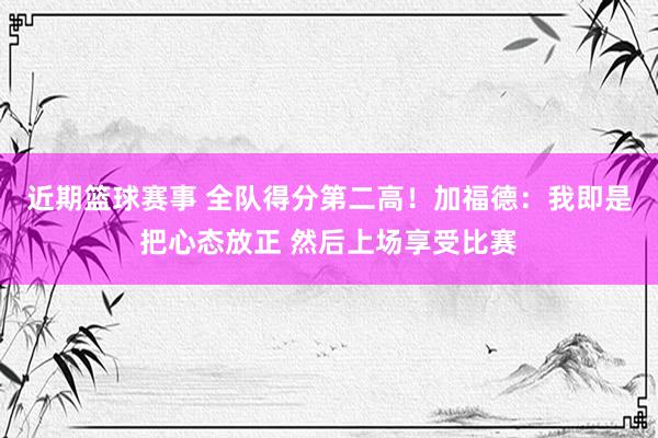 近期篮球赛事 全队得分第二高！加福德：我即是把心态放正 然后上场享受比赛