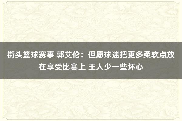 街头篮球赛事 郭艾伦：但愿球迷把更多柔软点放在享受比赛上 王人少一些坏心