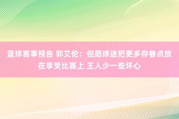 篮球赛事预告 郭艾伦：但愿球迷把更多存眷点放在享受比赛上 王人少一些坏心