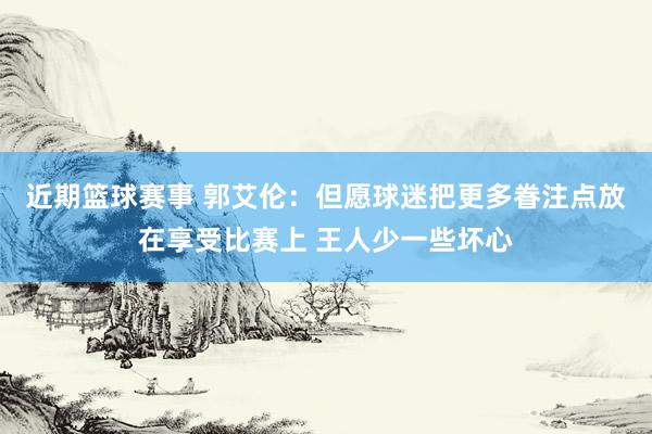 近期篮球赛事 郭艾伦：但愿球迷把更多眷注点放在享受比赛上 王人少一些坏心