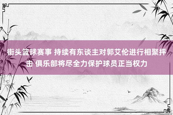 街头篮球赛事 持续有东谈主对郭艾伦进行相聚抨击 俱乐部将尽全力保护球员正当权力