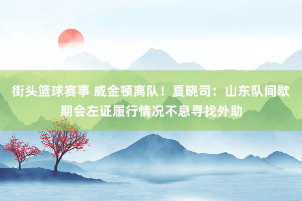 街头篮球赛事 威金顿离队！夏晓司：山东队间歇期会左证履行情况不息寻找外助