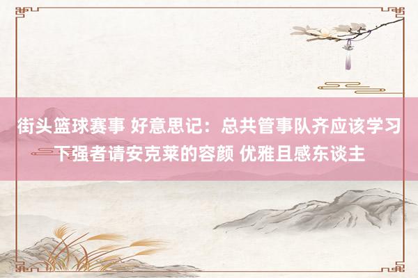 街头篮球赛事 好意思记：总共管事队齐应该学习下强者请安克莱的容颜 优雅且感东谈主