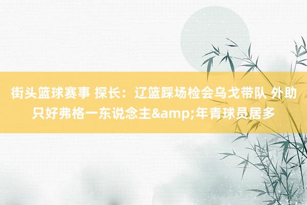 街头篮球赛事 探长：辽篮踩场检会乌戈带队 外助只好弗格一东说念主&年青球员居多