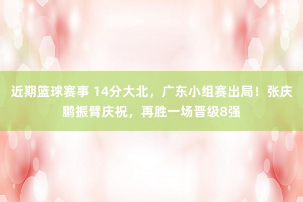 近期篮球赛事 14分大北，广东小组赛出局！张庆鹏振臂庆祝，再胜一场晋级8强