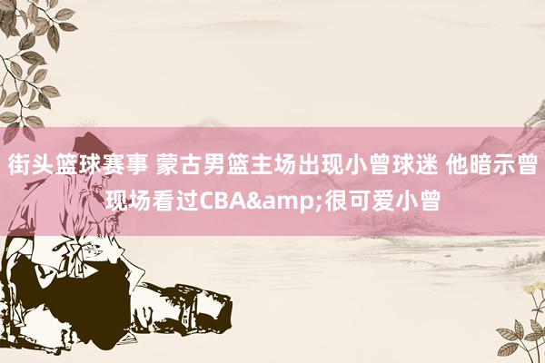 街头篮球赛事 蒙古男篮主场出现小曾球迷 他暗示曾现场看过CBA&很可爱小曾