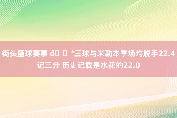 街头篮球赛事 😮三球与米勒本季场均脱手22.4记三分 历史记载是水花的22.0