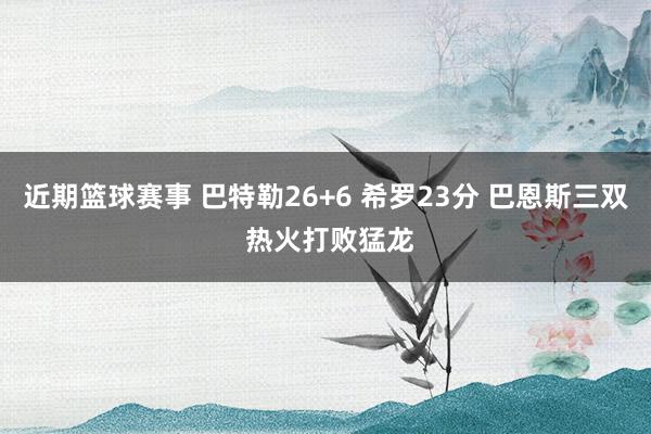 近期篮球赛事 巴特勒26+6 希罗23分 巴恩斯三双 热火打败猛龙