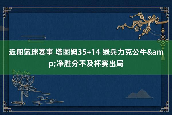 近期篮球赛事 塔图姆35+14 绿兵力克公牛&净胜分不及杯赛出局