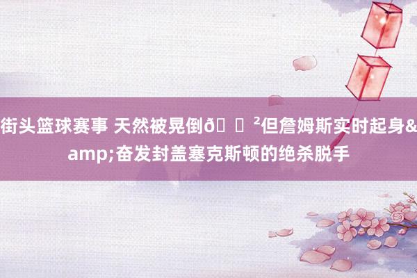 街头篮球赛事 天然被晃倒😲但詹姆斯实时起身&奋发封盖塞克斯顿的绝杀脱手