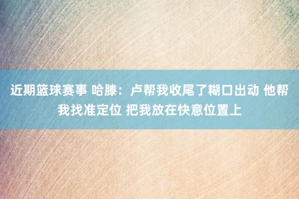 近期篮球赛事 哈滕：卢帮我收尾了糊口出动 他帮我找准定位 把我放在快意位置上