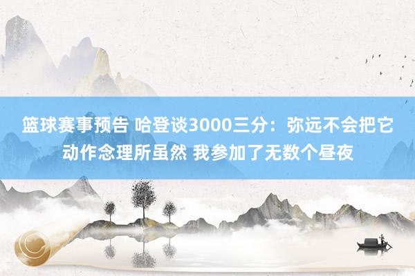 篮球赛事预告 哈登谈3000三分：弥远不会把它动作念理所虽然 我参加了无数个昼夜