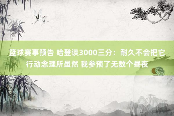 篮球赛事预告 哈登谈3000三分：耐久不会把它行动念理所虽然 我参预了无数个昼夜