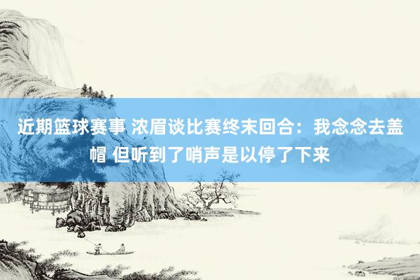 近期篮球赛事 浓眉谈比赛终末回合：我念念去盖帽 但听到了哨声是以停了下来