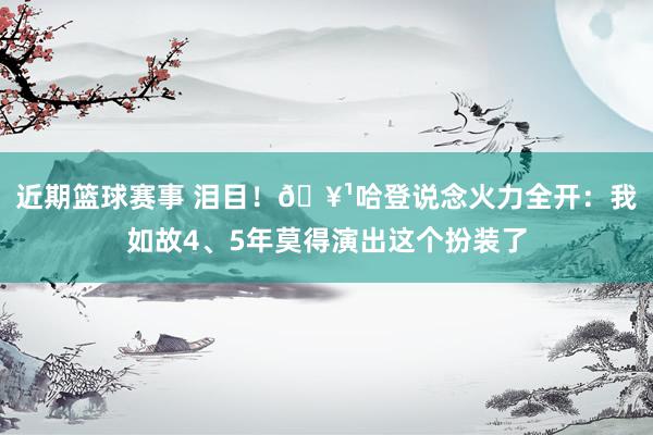 近期篮球赛事 泪目！🥹哈登说念火力全开：我如故4、5年莫得演出这个扮装了