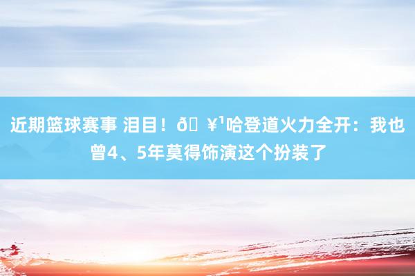 近期篮球赛事 泪目！🥹哈登道火力全开：我也曾4、5年莫得饰演这个扮装了