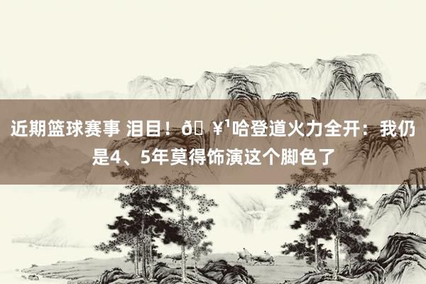 近期篮球赛事 泪目！🥹哈登道火力全开：我仍是4、5年莫得饰演这个脚色了