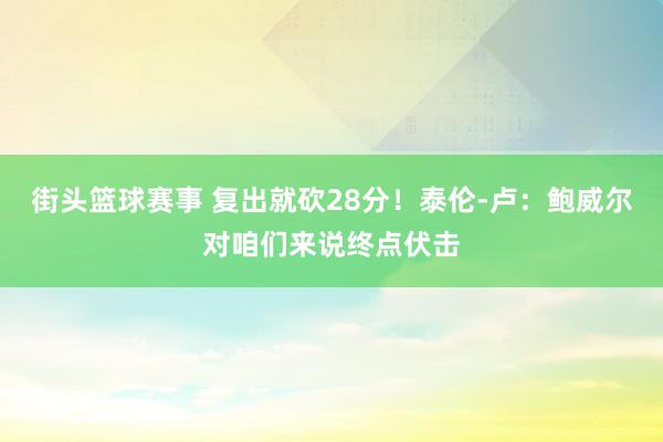 街头篮球赛事 复出就砍28分！泰伦-卢：鲍威尔对咱们来说终点伏击