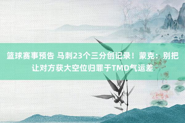 篮球赛事预告 马刺23个三分创记录！蒙克：别把让对方获大空位归罪于TMD气运差