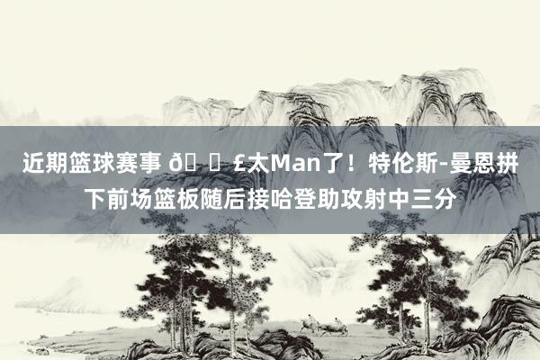 近期篮球赛事 💣太Man了！特伦斯-曼恩拼下前场篮板随后接哈登助攻射中三分