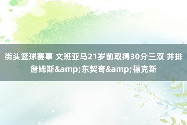 街头篮球赛事 文班亚马21岁前取得30分三双 并排詹姆斯&东契奇&福克斯