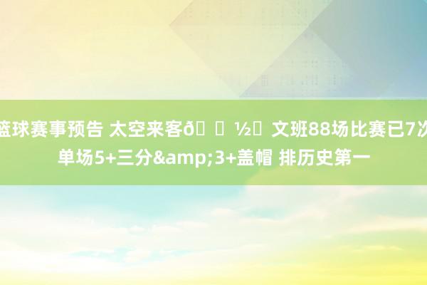 篮球赛事预告 太空来客👽️文班88场比赛已7次单场5+三分&3+盖帽 排历史第一