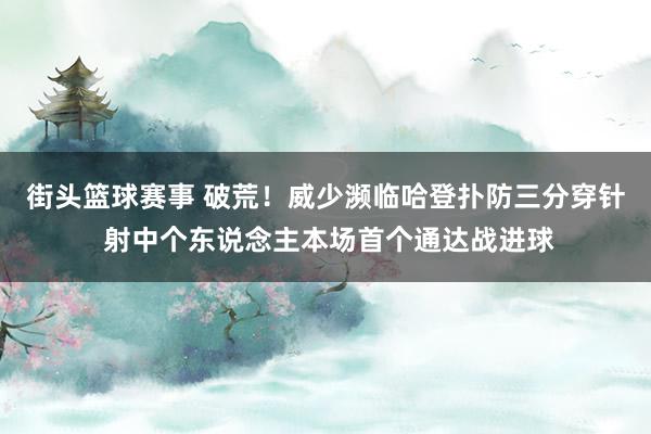 街头篮球赛事 破荒！威少濒临哈登扑防三分穿针 射中个东说念主本场首个通达战进球