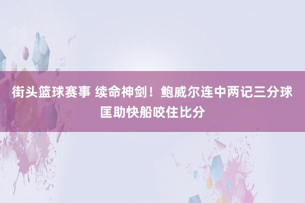 街头篮球赛事 续命神剑！鲍威尔连中两记三分球匡助快船咬住比分