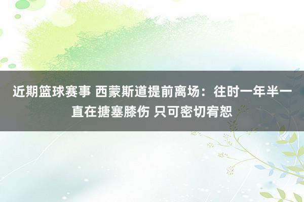 近期篮球赛事 西蒙斯道提前离场：往时一年半一直在搪塞膝伤 只可密切宥恕