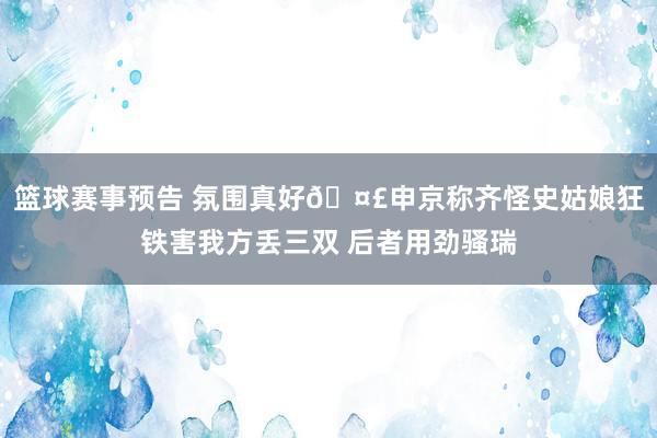 篮球赛事预告 氛围真好🤣申京称齐怪史姑娘狂铁害我方丢三双 后者用劲骚瑞