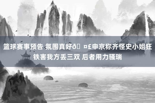 篮球赛事预告 氛围真好🤣申京称齐怪史小姐狂铁害我方丢三双 后者用力骚瑞