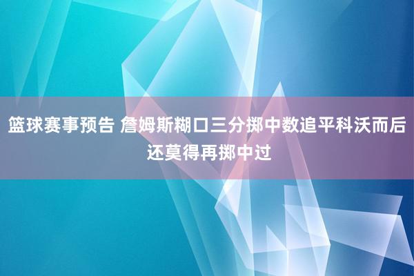 篮球赛事预告 詹姆斯糊口三分掷中数追平科沃而后 还莫得再掷中过