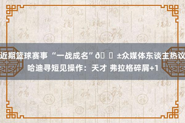 近期篮球赛事 “一战成名”😱众媒体东谈主热议哈迪寻短见操作：天才 弗拉格碎屑+1