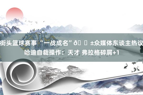 街头篮球赛事 “一战成名”😱众媒体东谈主热议哈迪自裁操作：天才 弗拉格碎屑+1