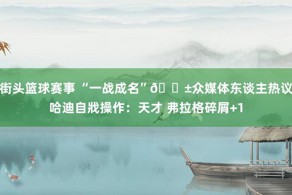 街头篮球赛事 “一战成名”😱众媒体东谈主热议哈迪自戕操作：天才 弗拉格碎屑+1