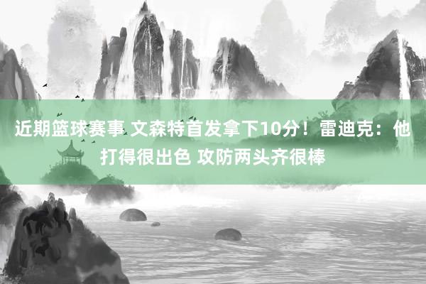 近期篮球赛事 文森特首发拿下10分！雷迪克：他打得很出色 攻防两头齐很棒