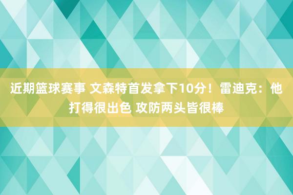 近期篮球赛事 文森特首发拿下10分！雷迪克：他打得很出色 攻防两头皆很棒