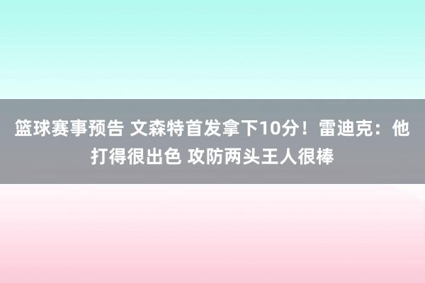 篮球赛事预告 文森特首发拿下10分！雷迪克：他打得很出色 攻防两头王人很棒