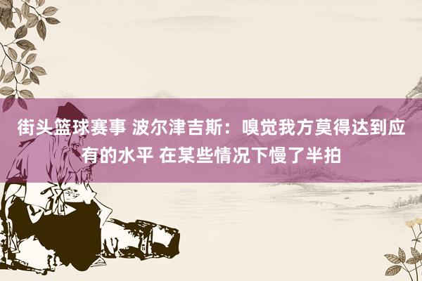 街头篮球赛事 波尔津吉斯：嗅觉我方莫得达到应有的水平 在某些情况下慢了半拍