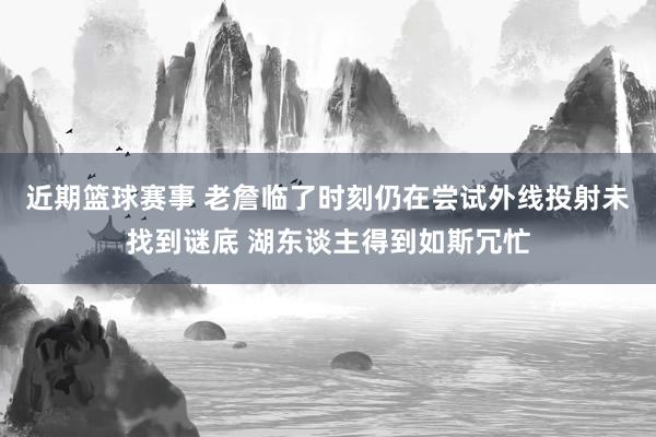 近期篮球赛事 老詹临了时刻仍在尝试外线投射未找到谜底 湖东谈主得到如斯冗忙