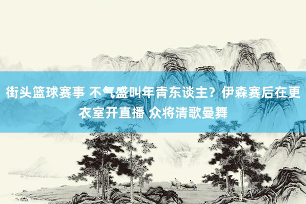 街头篮球赛事 不气盛叫年青东谈主？伊森赛后在更衣室开直播 众将清歌曼舞