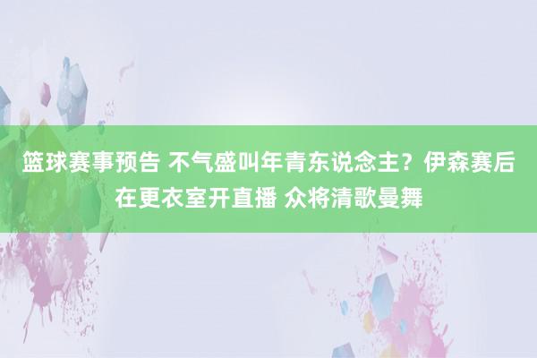 篮球赛事预告 不气盛叫年青东说念主？伊森赛后在更衣室开直播 众将清歌曼舞