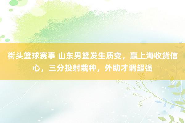 街头篮球赛事 山东男篮发生质变，赢上海收货信心，三分投射栽种，外助才调超强