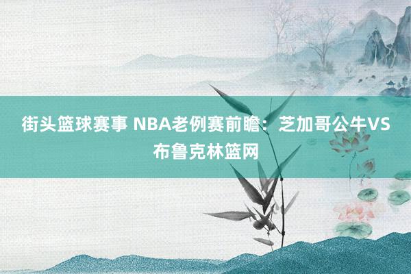 街头篮球赛事 NBA老例赛前瞻：芝加哥公牛VS布鲁克林篮网