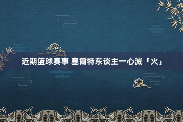 近期篮球赛事 塞爾特东谈主一心滅「火」