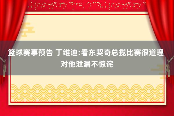 篮球赛事预告 丁维迪:看东契奇总揽比赛很道理 对他泄漏不惊诧